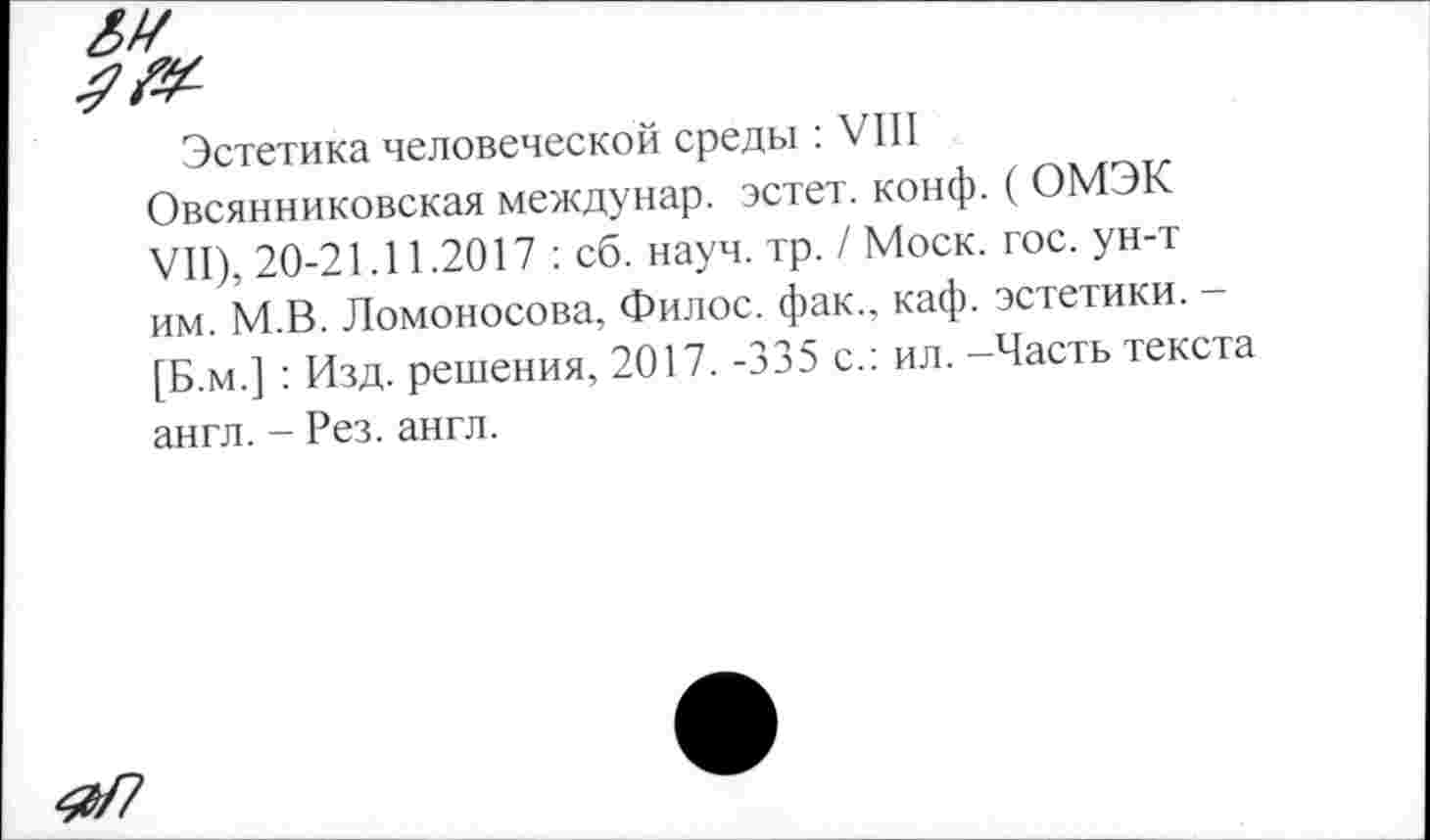 ﻿Эстетика человеческой среды : VIII Овсянниковская междунар. эстет, конф. ( ОМЭК VII), 20-21.11.2017 : сб. науч. тр. / Моск. гос. ун-т им. М.В. Ломоносова, Филос. фак., каф. эстетики. -[Б.м.] : Изд. решения, 2017. -335 с.: ил. -Часть текста англ. - Рез. англ.